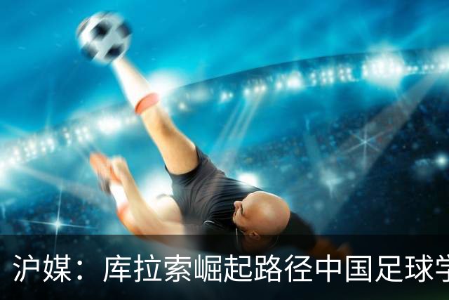 沪媒：库拉索崛起路径中国足球学不来，还是要踏踏实实搞青训