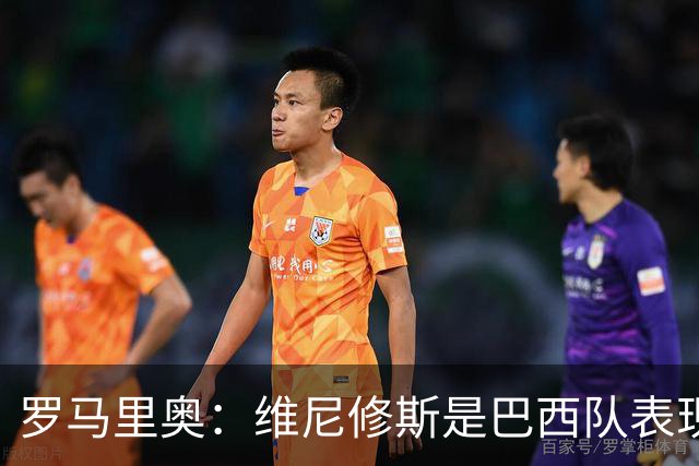 罗马里奥：维尼修斯是巴西队表现最好的 拉菲尼亚表现低于预期
